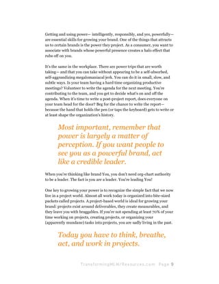 Getting and using power— intelligently, responsibly, and yes, powerfully—
are essential skills for growing your brand. One of the things that attracts
us to certain brands is the power they project. As a consumer, you want to
associate with brands whose powerful presence creates a halo effect that
rubs off on you.

It's the same in the workplace. There are power trips that are worth
taking— and that you can take without appearing to be a self-absorbed,
self-aggrandizing megalomaniacal jerk. You can do it in small, slow, and
subtle ways. Is your team having a hard time organizing productive
meetings? Volunteer to write the agenda for the next meeting. You're
contributing to the team, and you get to decide what's on and off the
agenda. When it's time to write a post-project report, does everyone on
your team head for the door? Beg for the chance to write the report—
because the hand that holds the pen (or taps the keyboard) gets to write or
at least shape the organization's history.


       Most important, remember that
       power is largely a matter of
       perception. If you want people to
       see you as a powerful brand, act
       like a credible leader.
When you're thinking like brand You, you don't need org-chart authority
to be a leader. The fact is you are a leader. You're leading You!

One key to growing your power is to recognize the simple fact that we now
live in a project world. Almost all work today is organized into bite-sized
packets called projects. A project-based world is ideal for growing your
brand: projects exist around deliverables, they create measurables, and
they leave you with braggables. If you're not spending at least 70% of your
time working on projects, creating projects, or organizing your
(apparently mundane) tasks into projects, you are sadly living in the past.


       Today you have to think, breathe,
       act, and work in projects.

                    Tran sfo r m in g ML M / R e s our ce s.c o m   Pa g e 9
 