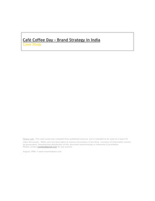 Café Coffee Day - Brand Strategy in India
Case Study




Please note: This case study was compiled from published sources, and is intended to be used as a basis for
class discussion. While care has been taken to ensure correctness of the facts, accuracy of information cannot
be guaranteed. Unauthorized distribution of this document electronically or otherwise is prohibited.
Please contact casebiz@gmail.com for any queries.

August, 2008. © www.casestudyinc.com
 