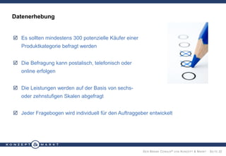 Datenerhebung

 Es sollten mindestens 300 potenzielle Käufer einer

Produktkategorie befragt werden
 Die Befragung kann postalisch, telefonisch oder
online erfolgen
 Die Leistungen werden auf der Basis von sechsoder zehnstufigen Skalen abgefragt
 Jeder Fragebogen wird individuell für den Auftraggeber entwickelt

D ER B RAND C ENSUS ® VON K ONZEPT & M ARKT · S EITE 22

 