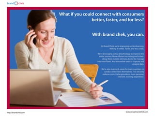 brand       chek



                       What if you could connect with consumers
                                       better, faster, and for less?


                                        With brand chek, you can.

                                               At Brand Chek, we’re improving on-line learning.
                                                        Making it better, faster, and less costly.

                                            We’re leveraging web 2.0 technology to improve the
                                             entire process. More efficient recruiting and sched-
                                                 uling. More realistic stimulus. Easier-to-manage
                                           interview flows. And innovative tools to capture and
                                                                                      analyze data.

                                               We’re also making it easier for team members to
                                                  conduct interviews themselves. This not only
                                                reduces costs, it also provides a more personal,
                                                                   relevant learning experience.




http://brandchek.com                                                         bobavena@brandchek.com
 