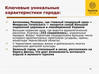 Ключевые уникальные характеристики города: Антониевы Пещеры, где главный пещерный храм — Феодосия Тотемского — является самой большой подземной церковью в левобережной Украине Большая охранная зона, где ведутся археологические раскопки. Курганы ( 232 сохранилось ), уникальные находки. Вокруг Чернигова сосредоточено большое число историко-архитектурных памятников (усадьбы, храмы, монастыри Черниговской области)  С Черниговом связаны жизни и деятельность многих украинских деятелей культуры  Зеленый город, утопающий в лесах, расположен на берегу Десны, что дает возможность активного отдыха и зеленого туризма 