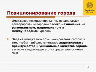 Позиционирование города Имиджевое позиционирование, предполагает декларирование городом  своего назначения  на  региональном, национальном и международном  уровнях Задача  имиджевого позиционирования состоит в том, чтобы наиболее отчетливо  акцентировать преимущества и уникальные качества города , выгодно выделяющее его из среды аналогичных мест  