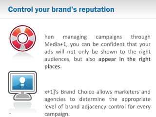 Control your brand’s reputation When managing campaigns through Media+1, you can be confident that your ads will not only be shown to the right audiences, but also  appear in the right places. [x+1]’s Brand Choice allows marketers and agencies to determine the appropriate level of brand adjacency control for every campaign. 
