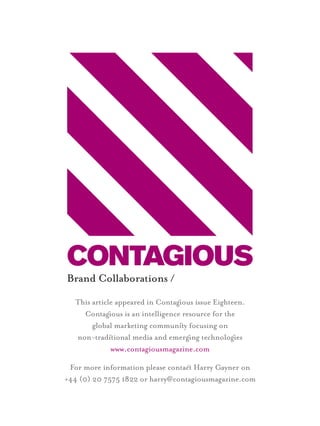 Brand Collaborations /
  This article appeared in Contagous issue Eighteen.
    Contagous is an intelligence resource for the
       global marketing communiy focusing on
  non-tradiional media and emergng technologes
             www.contagiousmagazine.com

 For more information please contac Harry Gayner on
+44 (0) 20 7575 1822 or harry@contagiousmagazine.com
 