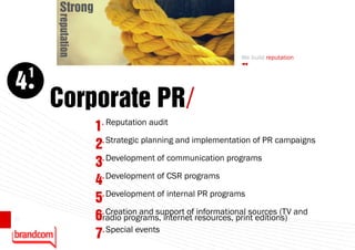 Strong


         reputation                                        We build reputation

     1
4
         Corporate PR/
                      1. Reputation audit
                      2. Strategic planning and implementation of PR campaigns
                       . Development of communication programs
                      3
                      4. Development of CSR programs
                       . Development of internal PR programs
                      5
                       . Creation and support of informational sources (TV and
10                    6radio programs, internet resources, print editions)
                      7. Special events
 