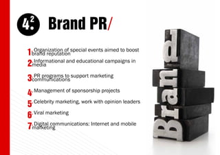 4
    2
         Brand PR/
  Organization of special events aimed to boost
1brand reputation
    .

  Informational and educational campaigns in
2.media
3.communications support marketing
   PR programs to

    . Management   of sponsorship projects
4
5. Celebrity marketing, work with opinion leaders
  . Viral marketing
6
  . Digital communications: Internet and mobile
7marketing
                                                    11
 