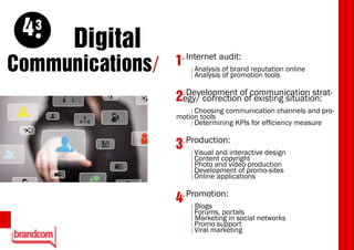 4   3
             Digital
Communications/        1. Internet audit: reputation online
                           [Analysis of brand
                           [ Analysis   of promotion tools

                         . Development of communication strat-
                       2egy/ correction of existing situation:
                           [ Choosing communication channels and pro-
                       motion tools
                           [ Determining KPIs for efficiency measure



                       3. Production:interactive design
                           [Visual and
                           [ Content copyright
                           [ Photo and video production
                           [ Development of promo-sites
                           [ Online applications


                         . Promotion:
                       4   [ Blogs
                           [ Forums, portals
12                         [ Marketing in social   networks
                           [ Promo support
                           [ Viral marketing
 