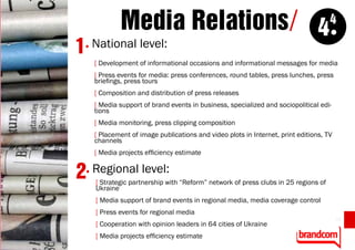 Media Relations/ 44
1. National level:
    [ Development of informational occasions and informational messages for media
    [ Press events for media: press conferences, round tables, press lunches, press
    briefings, press tours
    [ Composition and distribution of press releases
    [ Media support of brand events in business, specialized and sociopolitical edi-
    tions
    [ Media monitoring, press clipping composition
    [ Placement of image publications and video plots in Internet, print editions, TV
    channels
    [ Media projects efficiency estimate


2 . Regional level:
    [ Strategic partnership with “Reform” network of press clubs in 25 regions of
    Ukraine
    [ Media support of brand events in regional media, media coverage control
    [ Press events for regional media
                                                                                        13
    [ Cooperation with opinion leaders in 64 cities of Ukraine
    [ Media projects efficiency estimate
 