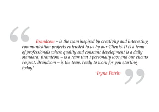 “
        Brandcom – is the team inspired by creativity and interesting
communication projects entrusted to us by our Clients. It is a team
of professionals where quality and constant development is a daily
standard. Brandcom – is a team that I personally love and our clients
respect. Brandcom – is the team, ready to work for you starting
today!
                                         Iryna Petriv
 