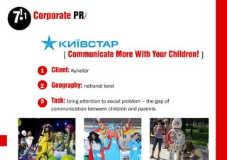 11 Corporate PR/
     7

                   [ Communicate More With Your Children! ]
          1   Client: Kyivstar

          2   Geography: national level

          3   Task: bring attention to social problem – the gap of
              communication between children and parents




22
 