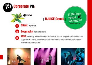 11 Corporate PR/
     7
                                      [ DJUICE Grants ]
          1   Client: Kyivstar

          2   Geography: national level
              Task: develop idea and realize Grants social project for students to
          3
              popularize brand, modern Ukrainian music and student volunteer
              movement in Ukraine




24
 