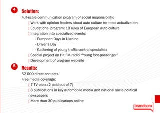 4
    Solution:
    Full-scale communication program of social responsibility:
         [ Work with opinion leaders about auto culture for topic actualization
         [ Educational program: 10 rules of European auto culture
         [ Integration into specialized events:
              - European Days in Ukraine
              - Driver’s Day
              - Gathering of young traffic control specialists
         [ Special project on Hit FM radio “Young foot-passenger”
         [ Development of program web-site
5
    Results:
    52 000 direct contacts
    Free media coverage:
        [ 7 TV plots (2 paid out of 7)
        [ 8 publications in key automobile media and national socialpolitical
        newspapers
                                                                                  27
        [ More than 30 publications online
 