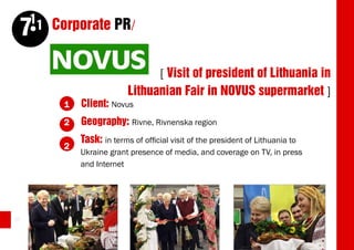 11 Corporate PR/
     7
                                  [ Visit of president of Lithuania in
                            Lithuanian Fair in NOVUS supermarket ]
          1   Client: Novus
          2   Geography: Rivne, Rivnenska region
              Task: in terms of official visit of the president of Lithuania to
          2
              Ukraine grant presence of media, and coverage on TV, in press
              and Internet




30
 