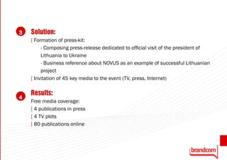 3   Solution:
    [ Formation of press-kit:
         - Composing press-release dedicated to official visit of the president of
         Lithuania to Ukraine
         - Business reference about NOVUS as an example of successful Lithuanian
         project
    [ Invitation of 45 key media to the event (TV, press, Internet)

    Results:
4
    Free media coverage:
    [ 4 publications in press
    [ 4 TV plots
    [ 80 publications online

                                                                                     31
 