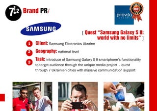 12 Brand PR/
     7
                                         [ Quest “Samsung Galaxy S II:
                                                 world with no limits” ]
         1   Client: Samsung Electronics Ukraine
         2   Geography: national level
             Task: introduce of Samsung Galaxy S II smartphone’s functionality
         3
             to target audience through the unique media project – quest
             through 7 Ukrainian cities with massive communication support




32
 