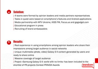 4   Solution:
    [ 4 teams were formed by opinion leaders and media partners representatives
    [ Tasks in quest were based on smartphone’s features and Android applications
    [ Media partnership with MTV Ukraine, KISS FM, Focus.ua and gagadget.com
    [ Educational program in press
    [ Recruiting of brand ambassadors




5   Results:
    [ Real experience in using smartphone among opinion leaders who share their
    impressions among target audience in social networks
    [ Unique multimedia (photo, video) Galaxy S II content generated by users and
    ready to share online
    [ Massive coverage of target audience
                                                                                     33
    [ Project «Samsung Galaxy S II: world with no limits» has been included to the
    shortlist of PR-projects Contest PRAVDA Awards
 
