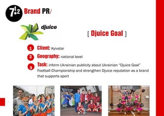12 Brand PR/
     7
                                            [ Djuice Goal ]

         1    Client: Kyivstar
         2    Geography: national level
              Task: inform Ukrainian publicity about Ukrainian “Djuice Goal”
          3
              Football Championship and strengthen Djuice reputation as a brand
              that supports sport




34
 