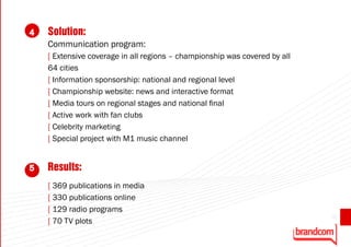 4   Solution:
    Communication program:
    [ Extensive coverage in all regions – championship was covered by all
    64 cities
    [ Information sponsorship: national and regional level
    [ Championship website: news and interactive format
    [ Media tours on regional stages and national final
    [ Active work with fan clubs
    [ Celebrity marketing
    [ Special project with М1 music channel


5   Results:
    [ 369 publications in media
    [ 330 publications online
    [ 129 radio programs
                                                                            35
    [ 70 TV plots
 