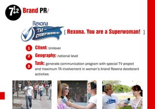 12 Brand PR/
     7
                                [ Rexona. You are a Superwoman! ]

         1   Client: Unilever
         2   Geography: national level
             Task: generate communication program with special TV project
         3
             and maximum TA involvement in woman’s brand Rexona deodorant
             activities




36
 