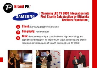 12 Brand PR/
     7
                              [ Samsung LED TV 9000 Integration into
                               First Charity Gala Auction by Klitschko
                                                 Brothers Foundation ]

         1   Client: Samsung Electronics Ukraine
         2   Geography: national level
             Task: demonstrate unique combination of high technology and
         3
             sophisticated design of TV to premium target audience and ensure
             maximum direct contacts of TA with Samsung LED TV 9000




38
 