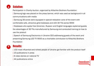 4   Solution:
    Participation in Charity Auction, organized by Klitschko Brothers Foundation:
    [ Samsung logo was placed on the press banner, which was used as background in all
    communications with media
    [ Samsung 3D-zones were equipped in special relaxation zone of the event with
    comfortable sofa, attractive girls-hostesses and LED 3D TVs series 9000
    [ Hostesses who spoke free Ukrainian, Russian and English languages explained guests
    the advantages of 3D TVs manufactured by Samsung and conducted training on how to
    use the product
    [ Speech of Samsung Electronics in Ukraine CEO addressing guests of the event and
    presenting Samsung LED TV 9000 as a charitable contribution to Klitschko Brothers
    Foundation

5   Results:
    [ 150 most influential and richest people of Ukraine got familiar with the product itself
    [ 23 publications in press
    [ 6 video stories on national TV
                                                                                                39
    [ 44 publications online
 