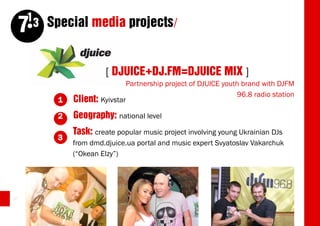 13 Special media projects/
     7

                         [ DJUICE+DJ.FM=DJUICE MIX ]
                                Partnership project of DJUICE youth brand with DJFM
                                                                  96.8 radio station
          1   Client:   Kyivstar

          2   Geography: national level
              Task: create popular music project involving young Ukrainian DJs
          3
              from dmd.djuice.ua portal and music expert Svyatoslav Vakarchuk
              (“Okean Elzy”)




40
 