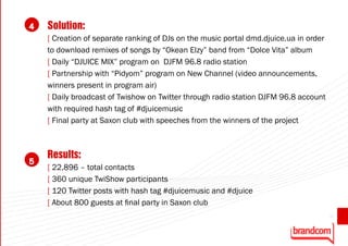 4   Solution:
    [ Creation of separate ranking of DJs on the music portal dmd.djuice.ua in order
    to download remixes of songs by “Okean Elzy” band from “Dolce Vita” album
    [ Daily “DJUICE MIX” program on DJFM 96.8 radio station
    [ Partnership with “Pidyom” program on New Channel (video announcements,
    winners present in program air)
    [ Daily broadcast of Twishow on Twitter through radio station DJFM 96.8 account
    with required hash tag of #djuicemusic
    [ Final party at Saxon club with speeches from the winners of the project



    Results:
5
    [ 22,896 – total contacts
    [ 360 unique TwiShow participants
    [ 120 Twitter posts with hash tag #djuicemusic and #djuice
    [ About 800 guests at final party in Saxon club
                                                                                       41
 