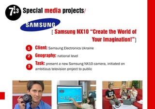 13 Special media projects/
     7
                        [ Samsung NX10 “Create the World of
                                        Your Imagination!”]
          1   Client: Samsung Electronics Ukraine
          2   Geography: national level
              Task: present a new Samsung NX10 camera, initiated on
          3
              ambitious television project to public




42
 