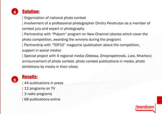 4   Solution:
    [ Organization of national photo contest
    [ Involvement of a professional photographer Dmitry Peretrutov as a member of
    contest jury and expert in photography
    [ Partnership with “Pidyom” program on New Channel (diaries which cover the
    photo competition, awarding the winners during the program)
    [ Partnership with “TOP10” magazine (publication about the competition,
    support in social media)
    [ Special project with 4 regional media (Odessa, Dnepropetrovsk, Lvov, Kharkov):
    announcement of photo contest, photo contest publications in media, photo
    exhibitions by media in their cities)

    Results:
5
    [ 44 publications in press
    [ 12 programs on TV
    [ 3 radio programs
    [ 68 publications online                                                           43
 