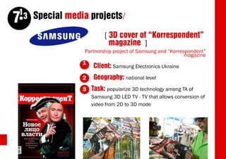 13 Special media projects/
     7
                             [ 3D cover of “Korrespondent”
                               magazine ]
                     Partnership project of Samsung and “Korrespondent”
                                                               magazine
                    1
                         Client: Samsung Electronics Ukraine
                    2   Geography: national level
                    3   Task: popularize 3D technology among TA of
                        Samsung 3D LED TV - TV that allows conversion of
                        video from 2D to 3D mode




44
 