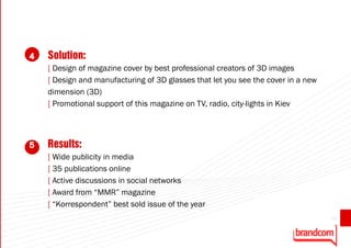 4   Solution:
    [ Design of magazine cover by best professional creators of 3D images
    [ Design and manufacturing of 3D glasses that let you see the cover in a new
    dimension (3D)
    [ Promotional support of this magazine on TV, radio, city-lights in Kiev



5   Results:
    [ Wide publicity in media
    [ 35 publications online
    [ Active discussions in social networks
    [ Award from “MMR” magazine
    [ “Korrespondent” best sold issue of the year
                                                                                   45
 