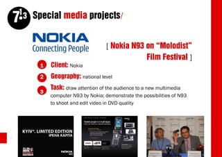 13 Special media projects/
     7
                                      [ Nokia N93 on “Molodist”
                                                  Film Festival ]
          1   Client: Nokia
          2   Geography: national level
              Task: draw attention of the audience to a new multimedia
          3
              computer N93 by Nokia; demonstrate the possibilities of N93
              to shoot and edit video in DVD quality




46
 