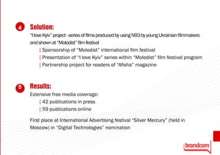 4   Solution:
    “I love Kyiv” project - series of films produced by using N93 by young Ukrainian filmmakers
    and shown at “Molodist” film festival
          [ Sponsorship of “Molodist” international film festival
          [ Presentation of “I love Kyiv” series within “Molodist” film festival program
          [ Partnership project for readers of “Afisha” magazine



5   Results:
    Extensive free media coverage:
        [ 42 publications in press
        [ 59 publications online

    First place at International Advertising festival “Silver Mercury” (held in
    Moscow) in “Digital Technologies” nomination
                                                                                                  47
 