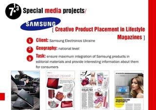 13
     7    Special media projects/

                         [ Creative Product Placement in Lifestyle
            1   Client: Samsung Electronics Ukraine
                                                    Magazines ]
            2   Geography: national level
                Task: ensure maximum integration of Samsung products in
            3
                editorial materials and provide interesting information about them
                for consumers




48
 