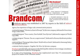Why Brandcom?




                                                                                                           Brandcom brand & corporate communications agency
                                                             [ Unique experience of media relations
                                                             and tight connections with key media of
                                                             Ukraine ensures qualified development
                                                             and implementation of non-standard
                                                             projects

                                                             [ Unique experience of development
                                                             and implementation of integrated




Brandcom/
                                                             projects with national coverage

                                                             [ Successful experience in new me-
                                                             dia, pool of active profiles in social net-
                                                             works, connections with TOP Ukrainian
                                                             bloggers


B  randcom agency was established in 2007 by experts in the field of indirect
   communications.
Agency has experience of large-scale communication projects:
• national program “Ukraine is a heart of Europe” by Kyivstar company, dedicated to Eurovision
Song Contest 2005;
• national program “Your country. Your football. Your Kyivstar”, dedicated to support of World
Cup 2006;
• unique program “Rexona. You are a superwoman!”, dedicated to Rexona deodorant product
support;
• national Quest “Samsung Galaxy Quest: World with no limits”, dedicated to Samsung Galaxy
S II smartphone launch;
• national charity program «Together We Win» by Kyivstar company.
Brandcom provides full-scale services in the field of public relations: from strategic consultancy
to implementation of effective PR programs.
In 4 years of its functioning, Brandcom has implemented more than 70 communication
projects for leaders of the Ukrainian market.
 