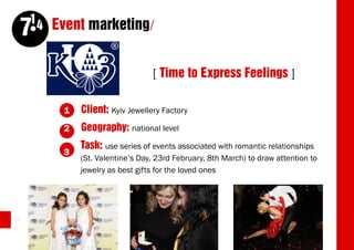14 Event marketing/
     7
                                  [ Time to Express Feelings ]

          1   Client: Kyiv Jewellery Factory
          2   Geography: national level
              Task: use series of events associated with romantic relationships
          3
              (St. Valentine’s Day, 23rd February, 8th March) to draw attention to
              jewelry as best gifts for the loved ones




50
 