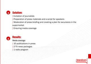 3   Solution:
    [ Invitation of journalists
    [ Preparation of press materials and a script for speakers
    [ Moderation of press briefing and creating a plan for excursions in the
    supermarket
    [ Ensuring media coverage



    Results:
4
    Media coverage:
    [ 10 publications in press
    [ 2 TV news packages
    [ 1 radio program

                                                                               53
 