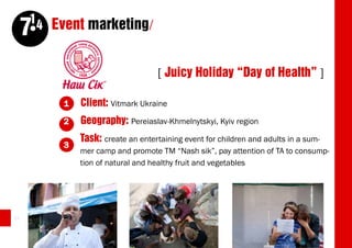 14 Event marketing/
     7
                                   [ Juicy Holiday “Day of Health” ]

          1   Client: Vitmark Ukraine
          2   Geography: Pereiaslav-Khmelnytskyi, Kyiv region
              Task: create an entertaining event for children and adults in a sum-
          3
              mer camp and promote TM “Nash sik”, pay attention of TA to consump-
              tion of natural and healthy fruit and vegetables




54
 