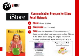 21 SMM/
     7
                   [ Communication Program for iStore
                   Retail Network ]
                   1   Client: iStore Ukraine
                   2   Geography: national level
                   3   Task: use the occasion of 35th anniversary of
                       Apple company to create awareness and confidence
                       in the iStore brand being the largest network of
                       branded stores selling Apple products in Ukraine



58
 