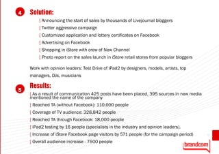 4   Solution:
        [ Announcing the start of sales by thousands of Livejournal bloggers
        [ Twitter aggressive campaign
        [ Customized application and lottery certificates on Facebook
        [ Advertising on Facebook
        [ Shopping in iStore with crew of New Channel
        [ Photo report on the sales launch in iStore retail stores from popular bloggers

    Work with opinion leaders: Test Drive of iPad2 by designers, models, artists, top
    managers, DJs, musicians

    Results:
5
    [ As a result of communication 425 posts have been placed, 395 sources in new media
    mentioned the name of the company
    [ Reached TA (without Facebook): 110,000 people
    [ Coverage of TV audience: 328,842 people
    [ Reached TA through Facebook: 18,000 people
    [ iPad2 testing by 16 people (specialists in the industry and opinion leaders).
    [ Increase of iStore Facebook page visitors by 571 people (for the campaign period)    61

    [ Overall audience increase - 7500 people
 