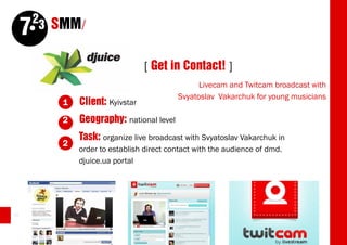 23 SMM/
     7
                                   [ Get in Contact! ]
                                                  Livecam and Twitcam broadcast with
                                            Svyatoslav Vakarchuk for young musicians
            1   Client: Kyivstar
            2   Geography: national level
                Task: organize live broadcast with Svyatoslav Vakarchuk in
            2
                order to establish direct contact with the audience of dmd.
                djuice.ua portal




62
 