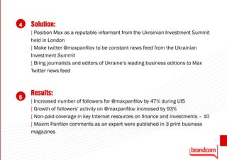 4   Solution:
    [ Position Max as a reputable informant from the Ukrainian Investment Summit
    held in London
    [ Make twitter @maxpanfilov to be constant news feed from the Ukrainian
    Investment Summit
    [ Bring journalists and editors of Ukraine’s leading business editions to Max
    Twitter news feed



    Results:
5
    [ Increased number of followers for @maxpanfilov by 47% during UIS
    [ Growth of followers’ activity on @maxpanfilov increased by 93%
    [ Non-paid coverage in key Internet resources on finance and investments – 10
    [ Maxim Panfilov comments as an expert were published in 3 print business
    magazines
                                                                                    65
 