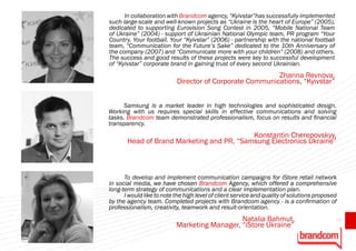 In collaboration with Brandcom agency, “Kyivstar”has successfully implemented
such large-scale and well-known projects as “Ukraine is the heart of Europe” (2005),
dedicated to supporting Eurovision Song Contest in 2005, “Mobile National Team
of Ukraine” (2004) - support of Ukrainian National Olympic team, PR program “Your
Country. Your football. Your “Kyivstar” (2006) - partnership with the national football
team, “Communication for the Future’s Sake” dedicated to the 10th Anniversary of
the company (2007) and “Communicate more with your children” (2008) and others.
The success and good results of these projects were key to successful development
of “Kyivstar” corporate brand in gaining trust of every second Ukrainian.
                                                         Zhanna Revnova,
                           Director of Corporate Communications, “Kyivstar”


      Samsung is a market leader in high technologies and sophisticated design.
Working with us requires special skills in effective communications and solving
tasks. Brandcom team demonstrated professionalism, focus on results and financial
transparency.
                                           Konstantin Cherepovskyy,
       Head of Brand Marketing and PR, “Samsung Electronics Ukraine”



      To develop and implement communication campaigns for iStore retail network
in social media, we have chosen Brandcom Agency, which offered a comprehensive
long-term strategy of communications and a clear implementation plan.
      I would like to note the high level of client service and quality of solutions proposed
by the agency team. Completed projects with Brandcom agency - is a confirmation of
professionalism, creativity, teamwork and result-orientation.
                                              Natalia Bahmut,                               67
                           Marketing Manager, “iStore Ukraine”
 