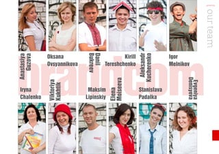 [ our team
brandcom                    Bukreev
                            Danil




                                                        Aleksandr
                                                       Kucherenko
             Oksana                           Kirill                Igor
Anastasiya
   Guzova




             Ovsyannikova             Tereshchenko                  Melnikov




                                                                           Denisyeva
                                        Moiseeva
             Viktoriya




                                                                            Evgeniya
             Kukhtik




 Iryna                       Maksim                    Stanislava



                                        Elena
 Chalenko                   Lipinskiy                  Padalka




                                                                                         7
 