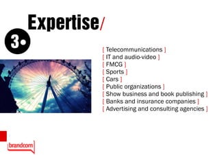 Expertise/
    3            [ Telecommunications ]
                 [ IT and audio-video ]
                 [ FMCG ]
                 [ Sports ]
                 [ Cars ]
                 [ Public organizations ]
                 [ Show business and book publishing ]
                 [ Banks and insurance companies ]
                 [ Advertising and consulting agencies ]


8
 