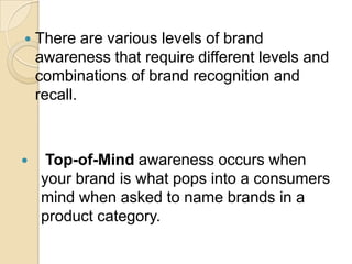  There are various levels of brand
awareness that require different levels and
combinations of brand recognition and
recall.
 Top-of-Mind awareness occurs when
your brand is what pops into a consumers
mind when asked to name brands in a
product category.
 