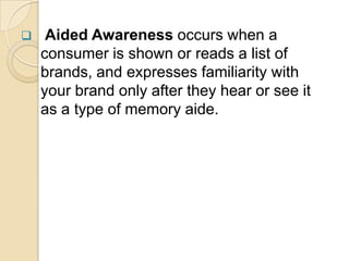  Aided Awareness occurs when a
consumer is shown or reads a list of
brands, and expresses familiarity with
your brand only after they hear or see it
as a type of memory aide.
 