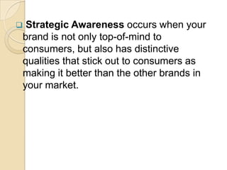  Strategic Awareness occurs when your
brand is not only top-of-mind to
consumers, but also has distinctive
qualities that stick out to consumers as
making it better than the other brands in
your market.
 
