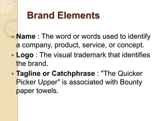 Brand Elements
 Name : The word or words used to identify
a company, product, service, or concept.
 Logo : The visual trademark that identifies
the brand.
 Tagline or Catchphrase : "The Quicker
Picker Upper" is associated with Bounty
paper towels.
 