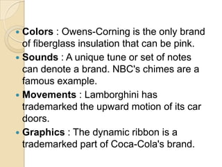  Colors : Owens-Corning is the only brand
of fiberglass insulation that can be pink.
 Sounds : A unique tune or set of notes
can denote a brand. NBC's chimes are a
famous example.
 Movements : Lamborghini has
trademarked the upward motion of its car
doors.
 Graphics : The dynamic ribbon is a
trademarked part of Coca-Cola's brand.
 